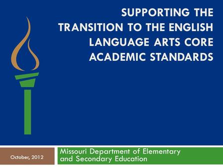 SUPPORTING THE TRANSITION TO THE ENGLISH LANGUAGE ARTS CORE ACADEMIC STANDARDS Missouri Department of Elementary and Secondary Education October, 2012.