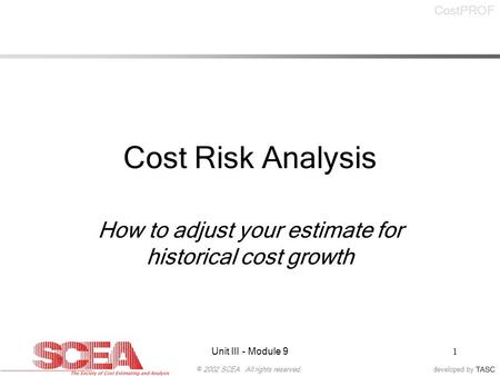 Developed by© 2002 SCEA. All rights reserved. CostPROF Unit III - Module 91 Cost Risk Analysis How to adjust your estimate for historical cost growth.