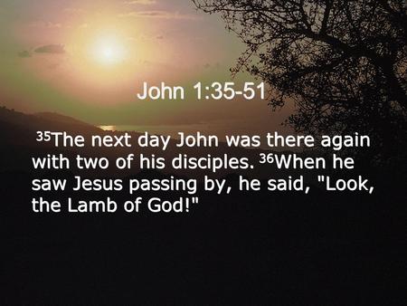 John 1:35-51 35 The next day John was there again with two of his disciples. 36 When he saw Jesus passing by, he said, Look, the Lamb of God! 35 The.