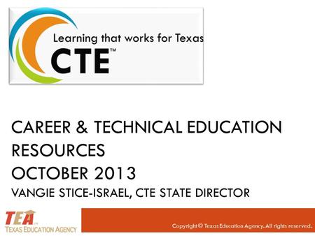 CAREER & TECHNICAL EDUCATION RESOURCES OCTOBER 2013 VANGIE STICE-ISRAEL, CTE STATE DIRECTOR Copyright © Texas Education Agency. All rights reserved.
