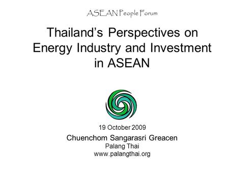 ASEAN People Forum Thailand’s Perspectives on Energy Industry and Investment in ASEAN 19 October 2009 Chuenchom Sangarasri Greacen Palang Thai www.palangthai.org.
