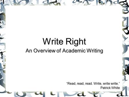 Write Right An Overview of Academic Writing “Read, read, read. Write, write write.” Patrick White.