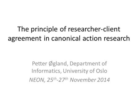 The principle of researcher-client agreement in canonical action research Petter Øgland, Department of Informatics, University of Oslo NEON, 25 th -27.