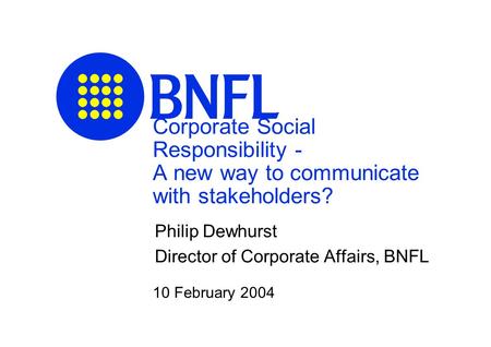 Corporate Social Responsibility - A new way to communicate with stakeholders? Philip Dewhurst Director of Corporate Affairs, BNFL 10 February 2004.