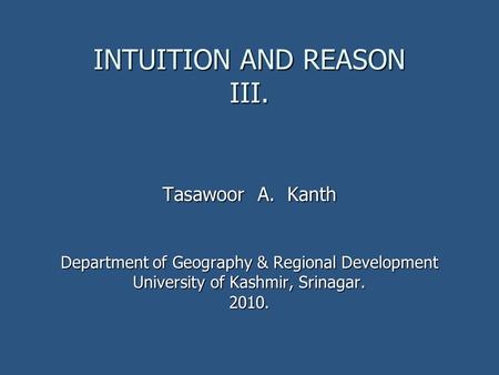 INTUITION AND REASON III. Tasawoor A. Kanth Department of Geography & Regional Development University of Kashmir, Srinagar. 2010.