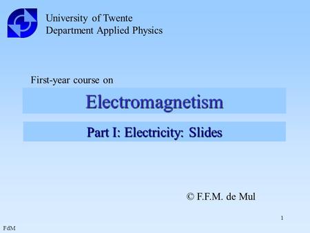 FdM 1 Electromagnetism University of Twente Department Applied Physics First-year course on Part I: Electricity: Slides © F.F.M. de Mul.