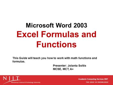Academic Computing Services 2007 Microsoft Word 2003 Excel Formulas and Functions Presenter: Jolanta Soltis MCSE, MCT, A+ This Guide will teach you how.