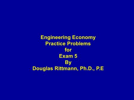 Engineering Economy Practice Problems for Exam 5 By Douglas Rittmann, Ph.D., P.E.