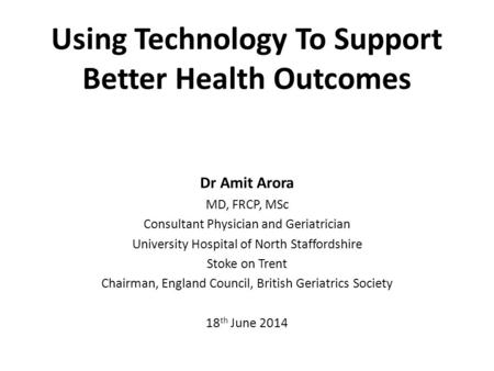 Using Technology To Support Better Health Outcomes Dr Amit Arora MD, FRCP, MSc Consultant Physician and Geriatrician University Hospital of North Staffordshire.