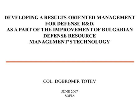 DEVELOPING A RESULTS-ORIENTED MANAGEMENT FOR DEFENSE R&D, AS A PART OF THE IMPROVEMENT OF BULGARIAN DEFENSE RESOURCE MANAGEMENT’S TECHNOLOGY COL. DOBROMIR.