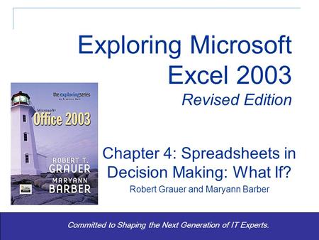 Exploring Excel 2003 Revised - Grauer and Barber 1 Committed to Shaping the Next Generation of IT Experts. Chapter 4: Spreadsheets in Decision Making: