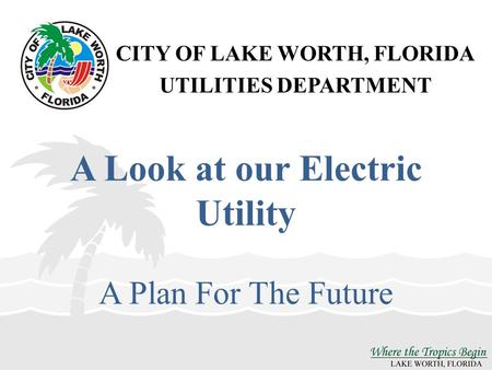 CITY OF LAKE WORTH, FLORIDA UTILITIES DEPARTMENT A Look at our Electric Utility A Plan For The Future.