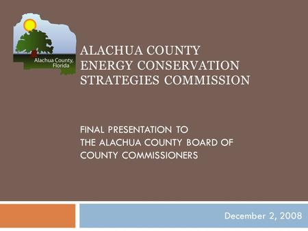 ALACHUA COUNTY ENERGY CONSERVATION STRATEGIES COMMISSION FINAL PRESENTATION TO THE ALACHUA COUNTY BOARD OF COUNTY COMMISSIONERS December 2, 2008.