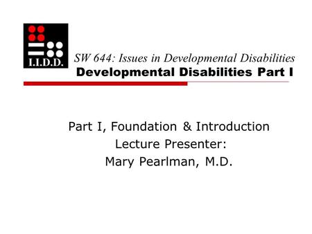 SW 644: Issues in Developmental Disabilities Developmental Disabilities Part I Part I, Foundation & Introduction Lecture Presenter: Mary Pearlman, M.D.
