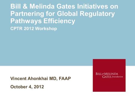 Bill & Melinda Gates Initiatives on Partnering for Global Regulatory Pathways Efficiency Vincent Ahonkhai MD, FAAP October 4, 2012 CPTR 2012 Workshop.