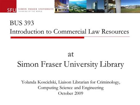 BUS 393 Introduction to Commercial Law Resources at Simon Fraser University Library Yolanda Koscielski, Liaison Librarian for Criminology, Computing Science.