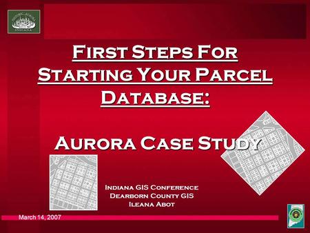March 14, 2007 First Steps For Starting Your Parcel Database: Aurora Case Study Indiana GIS Conference Dearborn County GIS Ileana Abot.