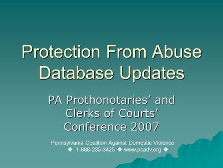 Protection From Abuse Database Updates PA Prothonotaries’ and Clerks of Courts’ Conference 2007 Pennsylvania Coalition Against Domestic Violence  1-888-235-3425.
