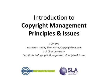 Introduction to Copyright Management Principles & Issues CCM 100 Instructor: Lesley Ellen Harris, Copyrightlaws.com SLA Click University Certificate in.