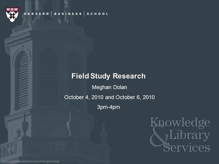 Copyright © President & Fellows of Harvard College Field Study Research Meghan Dolan October 4, 2010 and October 6, 2010 3pm-4pm.