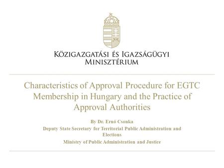 Characteristics of Approval Procedure for EGTC Membership in Hungary and the Practice of Approval Authorities By Dr. Ernő Csonka Deputy State Secretary.