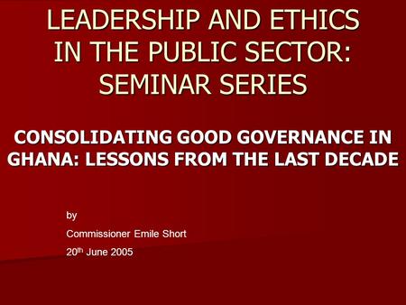 LEADERSHIP AND ETHICS IN THE PUBLIC SECTOR: SEMINAR SERIES CONSOLIDATING GOOD GOVERNANCE IN GHANA: LESSONS FROM THE LAST DECADE by Commissioner Emile Short.