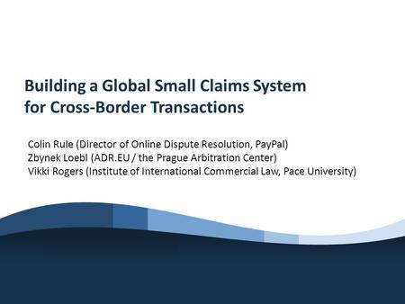 Building a Global Small Claims System for Cross-Border Transactions Colin Rule (Director of Online Dispute Resolution, PayPal) Zbynek Loebl (ADR.EU / the.