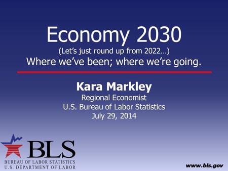 Economy 2030 (Let’s just round up from 2022…) Where we’ve been; where we’re going. Kara Markley Regional Economist U.S. Bureau of Labor Statistics July.