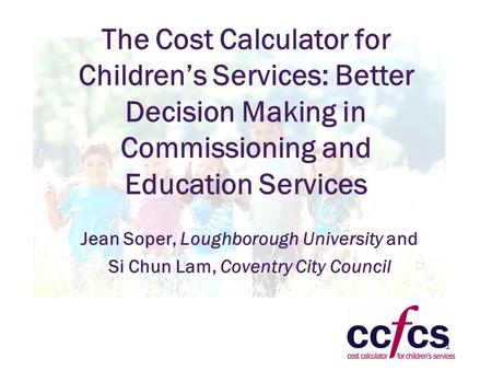 1 The Cost Calculator for Children’s Services: Better Decision Making in Commissioning and Education Services Jean Soper, Loughborough University and Si.