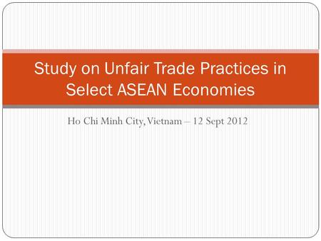 Ho Chi Minh City, Vietnam – 12 Sept 2012 Study on Unfair Trade Practices in Select ASEAN Economies.