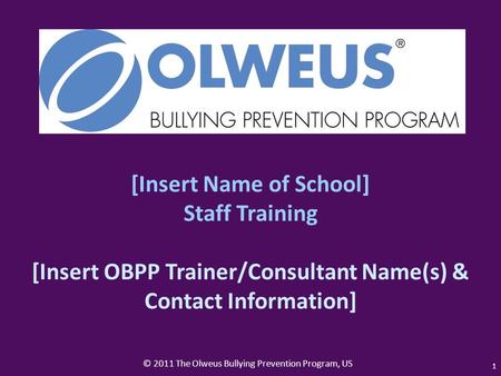 © 2011 The Olweus Bullying Prevention Program, US 1 [Insert Name of School] Staff Training [Insert OBPP Trainer/Consultant Name(s) & Contact Information]
