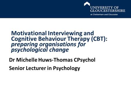 Motivational Interviewing and Cognitive Behaviour Therapy (CBT): preparing organisations for psychological change Dr Michelle Huws-Thomas CPsychol Senior.