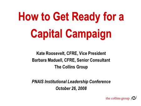 How to Get Ready for a Capital Campaign Kate Roosevelt, CFRE, Vice President Barbara Maduell, CFRE, Senior Consultant The Collins Group PNAIS Institutional.