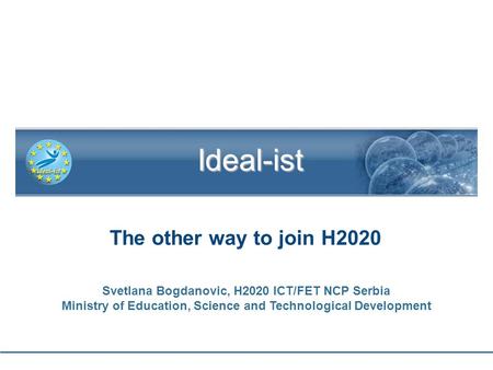 1 The other way to join H2020 Ideal-ist Svetlana Bogdanovic, H2020 ICT/FET NCP Serbia Ministry of Education, Science and Technological Development.