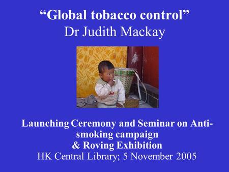 “Global tobacco control” Dr Judith Mackay Launching Ceremony and Seminar on Anti- smoking campaign & Roving Exhibition HK Central Library; 5 November 2005.