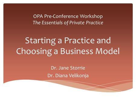 OPA Pre-Conference Workshop The Essentials of Private Practice Starting a Practice and Choosing a Business Model Dr. Jane Storrie Dr. Diana Velikonja.