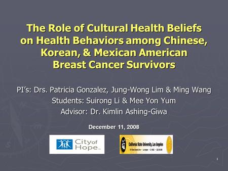 1 The Role of Cultural Health Beliefs on Health Behaviors among Chinese, Korean, & Mexican American Breast Cancer Survivors PI’s: Drs. Patricia Gonzalez,