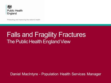Falls and Fragility Fractures The Public Health England View Daniel MacIntyre - Population Health Services Manager.