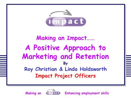Making an Enhancing employment skills Making an Impact…… A Positive Approach to Marketing and Retention By Roy Christian & Linda Holdsworth Impact Project.
