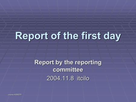 Course-A300225 Report of the first day Report by the reporting committee 2004.11.8 itcilo.