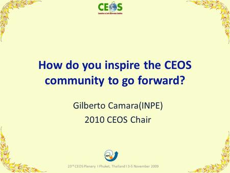 How do you inspire the CEOS community to go forward? Gilberto Camara(INPE) 2010 CEOS Chair 1 23 rd CEOS Plenary I Phuket, Thailand I 3-5 November 2009.