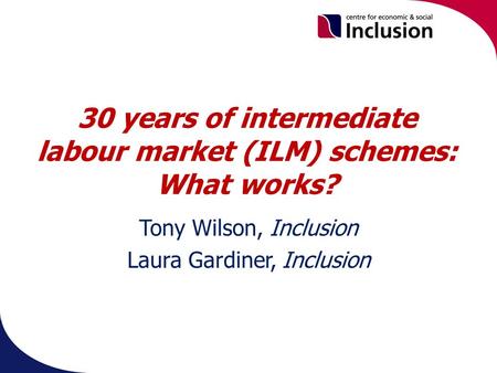30 years of intermediate labour market (ILM) schemes: What works? Tony Wilson, Inclusion Laura Gardiner, Inclusion.
