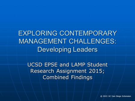 © 2015 UC San Diego Extension EXPLORING CONTEMPORARY MANAGEMENT CHALLENGES: Developing Leaders UCSD EPSE and LAMP Student Research Assignment 2015; Combined.