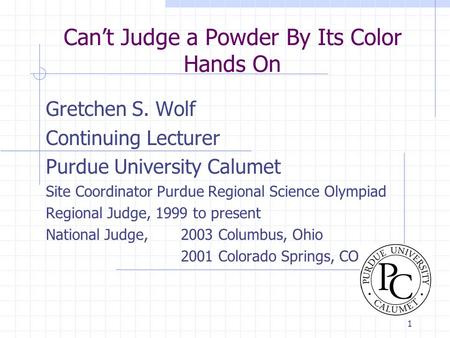 1 Can’t Judge a Powder By Its Color Hands On Gretchen S. Wolf Continuing Lecturer Purdue University Calumet Site Coordinator Purdue Regional Science Olympiad.