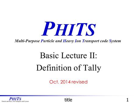 P HI T S Basic Lecture II: Definition of Tally Multi-Purpose Particle and Heavy Ion Transport code System title1 Oct. 2014 revised.