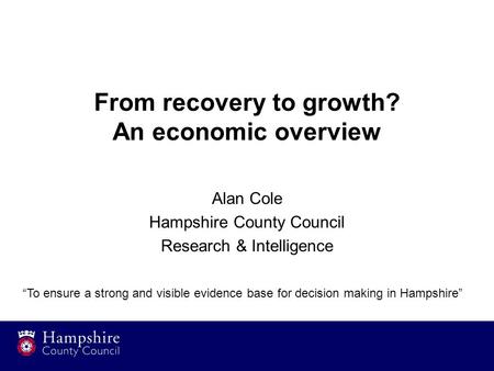 From recovery to growth? An economic overview Alan Cole Hampshire County Council Research & Intelligence “To ensure a strong and visible evidence base.