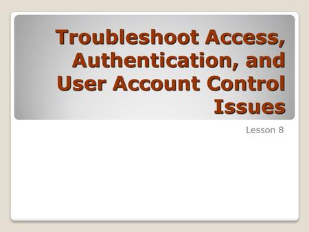 Troubleshoot Access, Authentication, and User Account Control Issues Lesson 8.