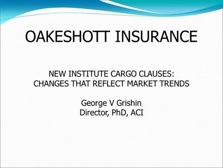 OAKESHOTT INSURANCE NEW INSTITUTE CARGO CLAUSES: CHANGES THAT REFLECT MARKET TRENDS George V Grishin Director, PhD, ACI.