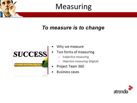 Measuring Why we measure Two forms of measuring –Subjective measuring –Objective measuring (Digital) Project Team 360 Business cases To measure is to change.