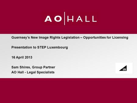 Guernsey’s New Image Rights Legislation – Opportunities for Licensing Presentation to STEP Luxembourg 16 April 2013 Sam Shires, Group Partner AO Hall -